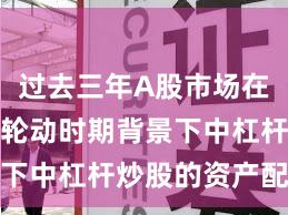 过去三年A股市场在热点快速轮动时期背景下中杠杆炒股的资产配置