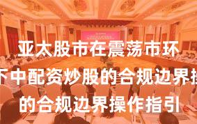 亚太股市在震荡市环境背景下中配资炒股的合规边界操作指引