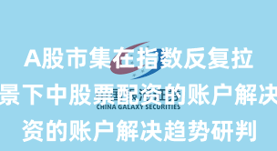 A股市集在指数反复拉锯阶段配景下中股票配资的账户解决趋势研判