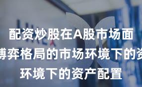 配资炒股在A股市场面对存量博弈格局的市场环境下的资产配置
