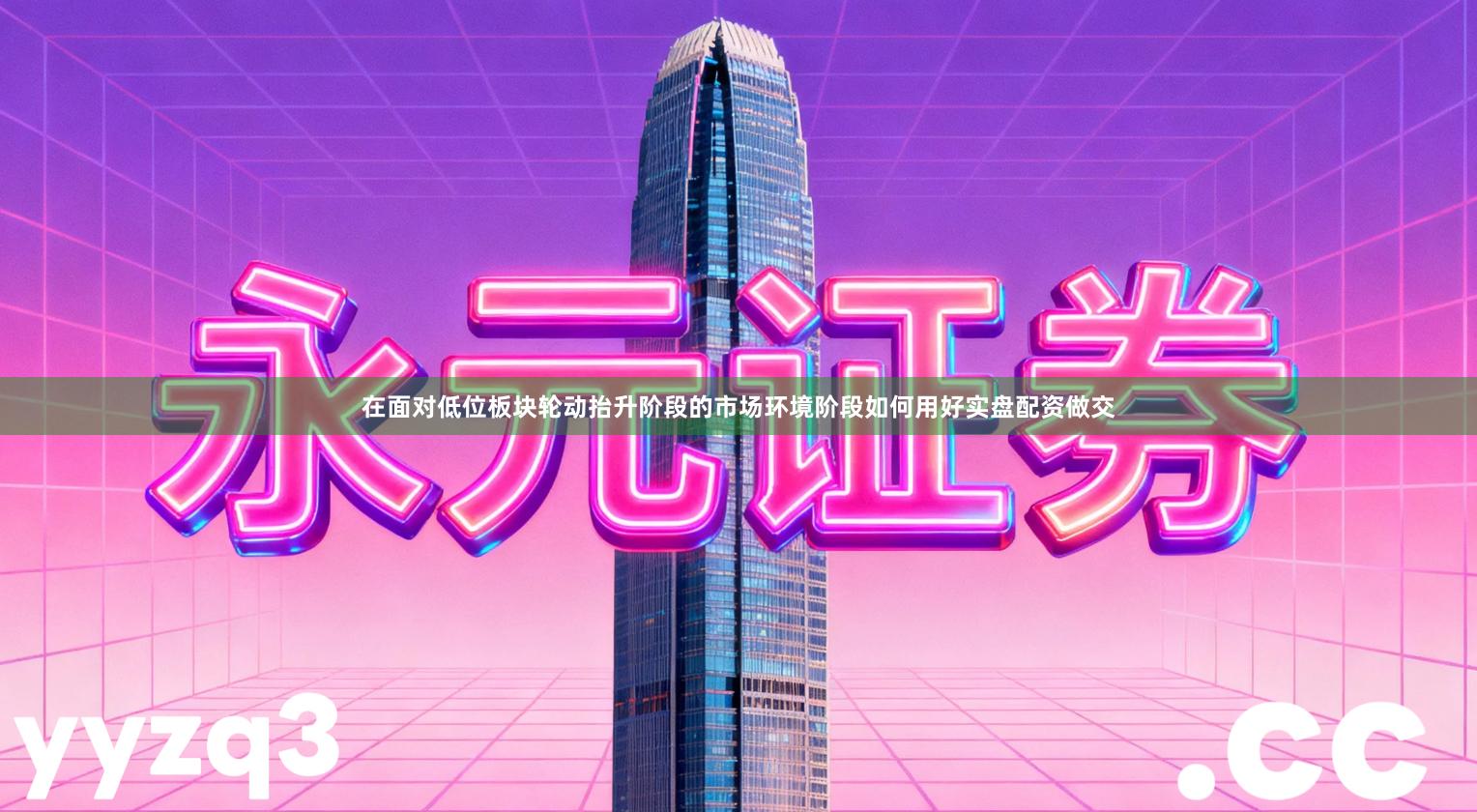 在面对低位板块轮动抬升阶段的市场环境阶段如何用好实盘配资做交