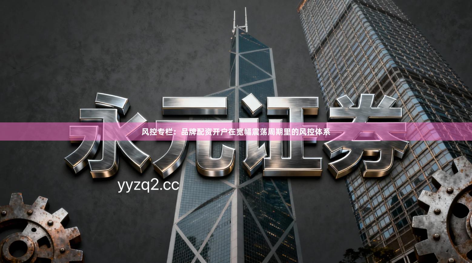 风控专栏：品牌配资开户在宽幅震荡周期里的风控体系